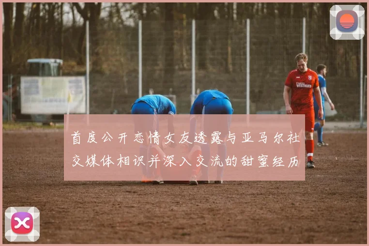 首度公开恋情女友透露与亚马尔社交媒体相识并深入交流的甜蜜经历
