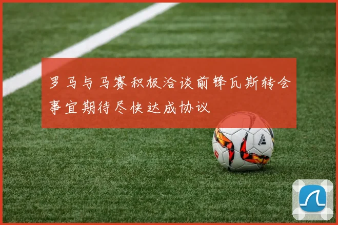 罗马与马赛积极洽谈前锋瓦斯转会事宜期待尽快达成协议