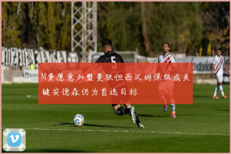 M费愿意加盟曼联但西汉姆保级成关键安德森仍为首选目标