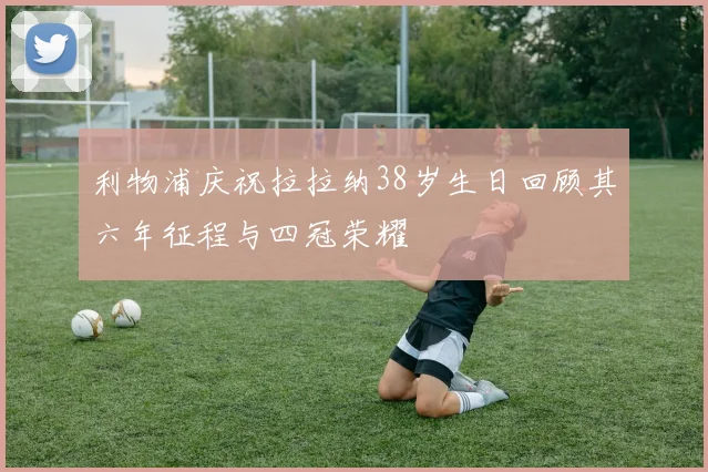利物浦庆祝拉拉纳38岁生日回顾其六年征程与四冠荣耀