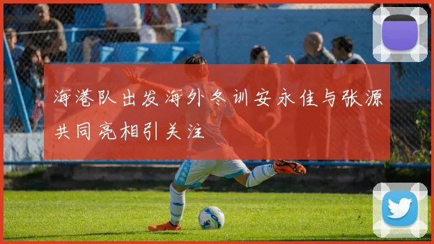 海港队出发海外冬训安永佳与张源共同亮相引关注