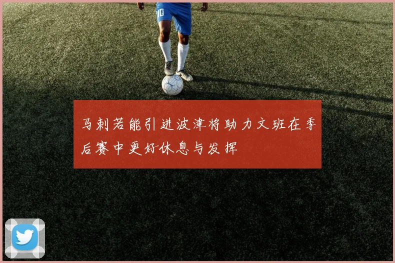 马刺若能引进波津将助力文班在季后赛中更好休息与发挥