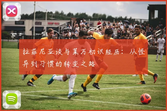 拉菲尼亚谈与莱万初识经历：从怪异到习惯的转变之路