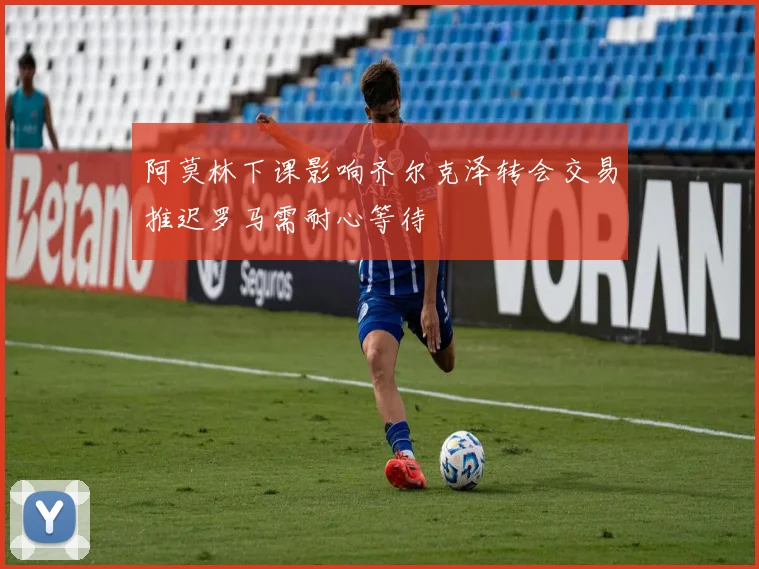 阿莫林下课影响齐尔克泽转会交易推迟罗马需耐心等待