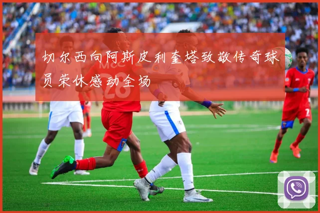 切尔西向阿斯皮利奎塔致敬传奇球员荣休感动全场
