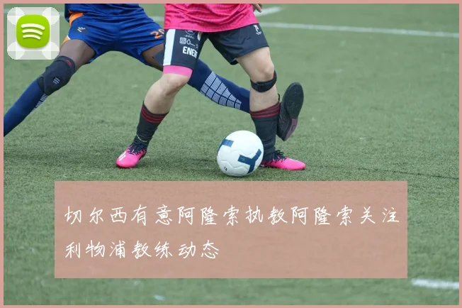切尔西有意阿隆索执教阿隆索关注利物浦教练动态