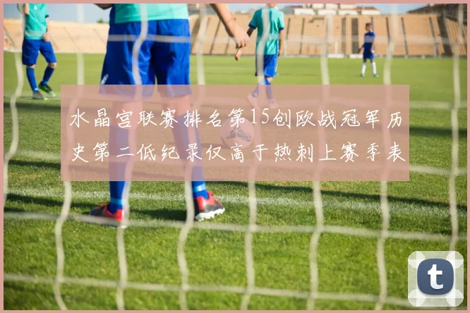 水晶宫联赛排名第15创欧战冠军历史第二低纪录仅高于热刺上赛季表现