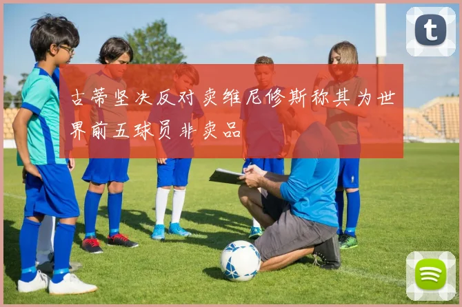 古蒂坚决反对卖维尼修斯称其为世界前五球员非卖品