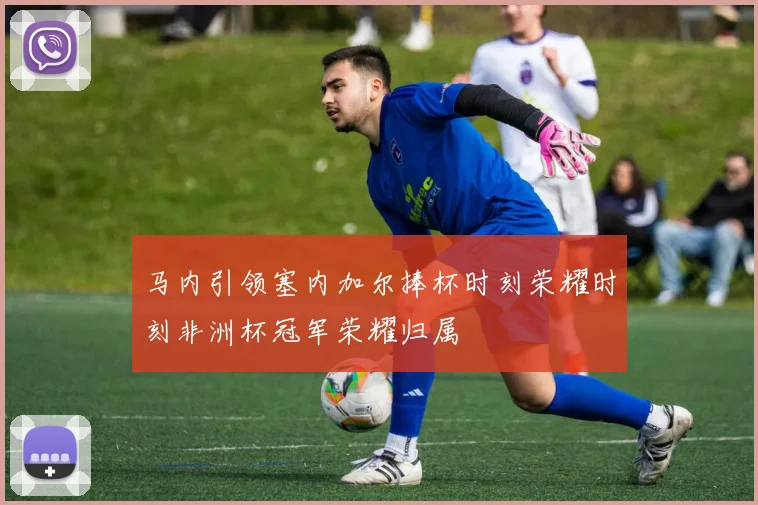 马内引领塞内加尔捧杯时刻荣耀时刻非洲杯冠军荣耀归属