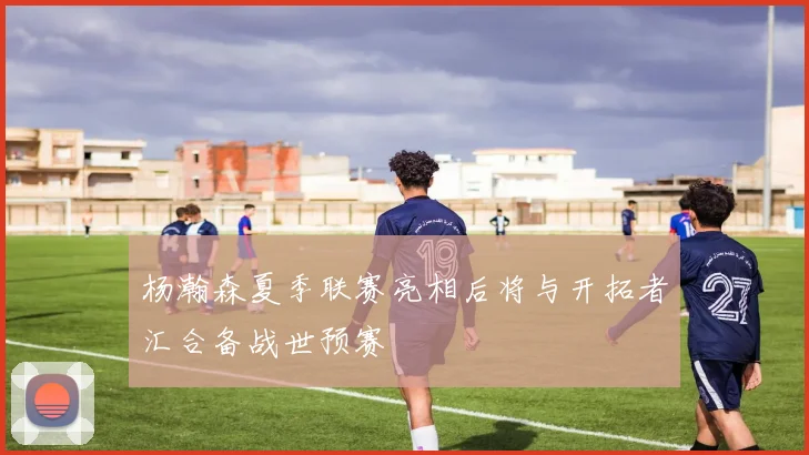 杨瀚森夏季联赛亮相后将与开拓者汇合备战世预赛