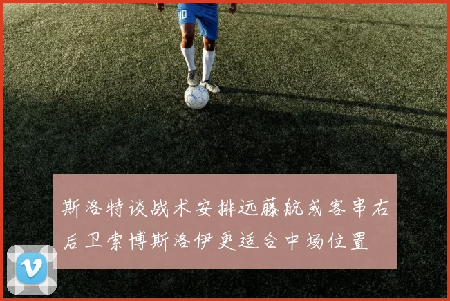 斯洛特谈战术安排远藤航或客串右后卫索博斯洛伊更适合中场位置