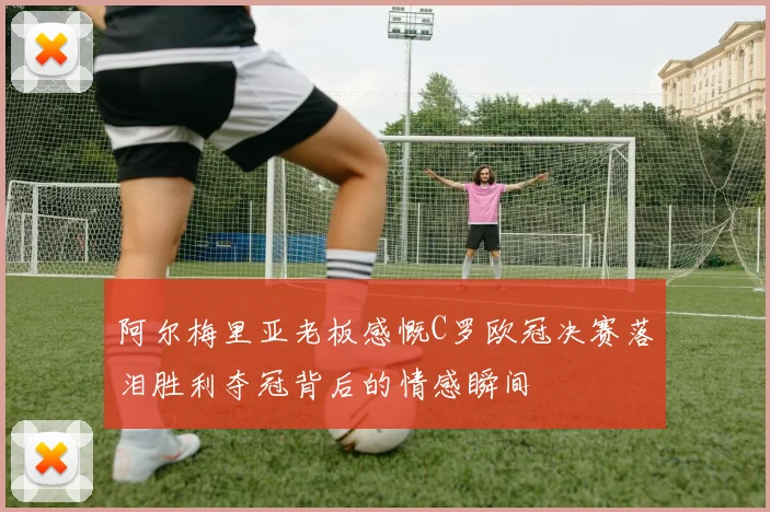 阿尔梅里亚老板感慨C罗欧冠决赛落泪胜利夺冠背后的情感瞬间