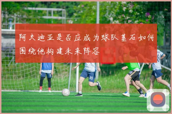 阿夫迪亚是否应成为球队基石如何围绕他构建未来阵容