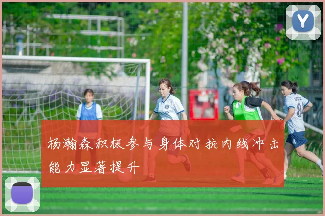 杨瀚森积极参与身体对抗内线冲击能力显著提升